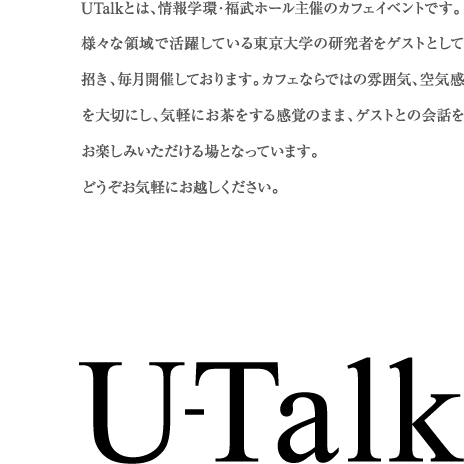 U-Talk UTalkとは、情報学環・福武ホール主催のカフェイベントです。様々な領域で活躍している東京大学の研究者をゲストとして 招き、毎月開催しております。カフェならではの雰囲気、空気感を大切にし、気軽にお茶をする感覚のまま、ゲストとの会話をお楽しみいただける場となっています。どうぞお気軽にお越しください。

